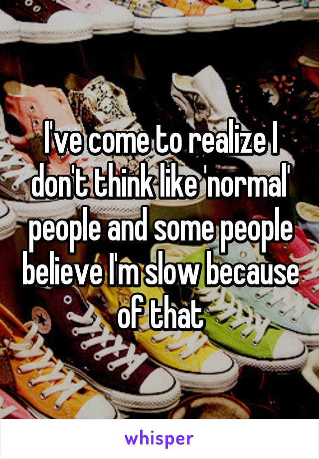 I've come to realize I don't think like 'normal' people and some people believe I'm slow because of that