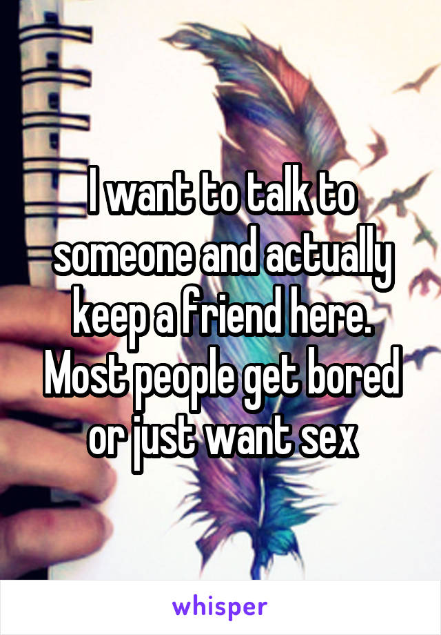 I want to talk to someone and actually keep a friend here. Most people get bored or just want sex