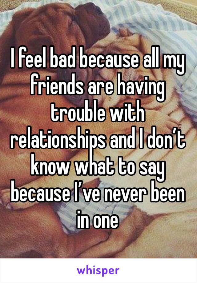 I feel bad because all my friends are having trouble with relationships and I don’t know what to say because I’ve never been in one