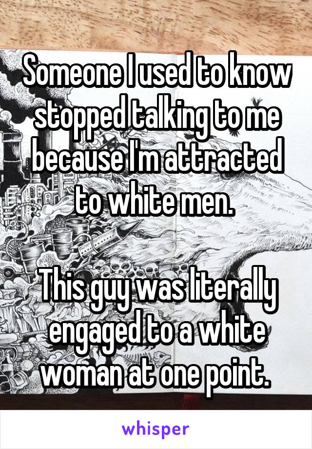 Someone I used to know stopped talking to me because I'm attracted to white men. 

This guy was literally engaged to a white woman at one point. 