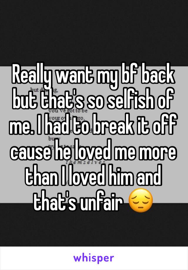 Really want my bf back but that's so selfish of me. I had to break it off cause he loved me more than I loved him and that's unfair 😔