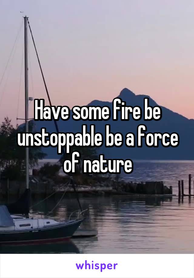 Have some fire be unstoppable be a force of nature