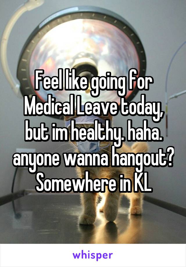 Feel like going for Medical Leave today, but im healthy. haha. anyone wanna hangout? Somewhere in KL