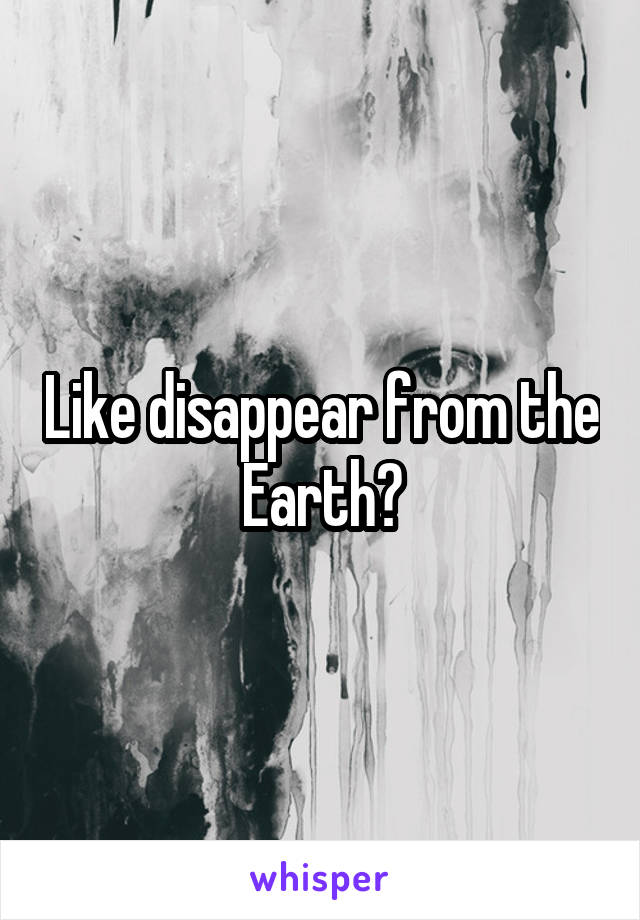 Like disappear from the Earth?