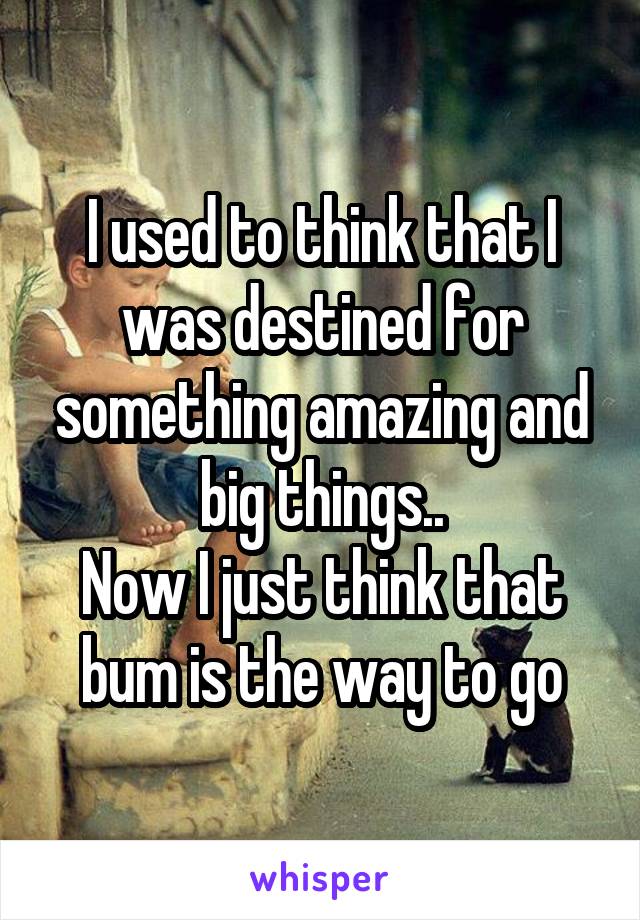 I used to think that I was destined for something amazing and big things..
Now I just think that bum is the way to go