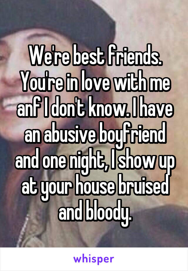 We're best friends. You're in love with me anf I don't know. I have an abusive boyfriend and one night, I show up at your house bruised and bloody.