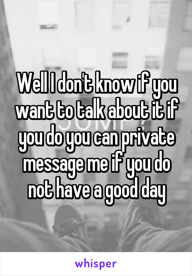 Well I don't know if you want to talk about it if you do you can private message me if you do not have a good day