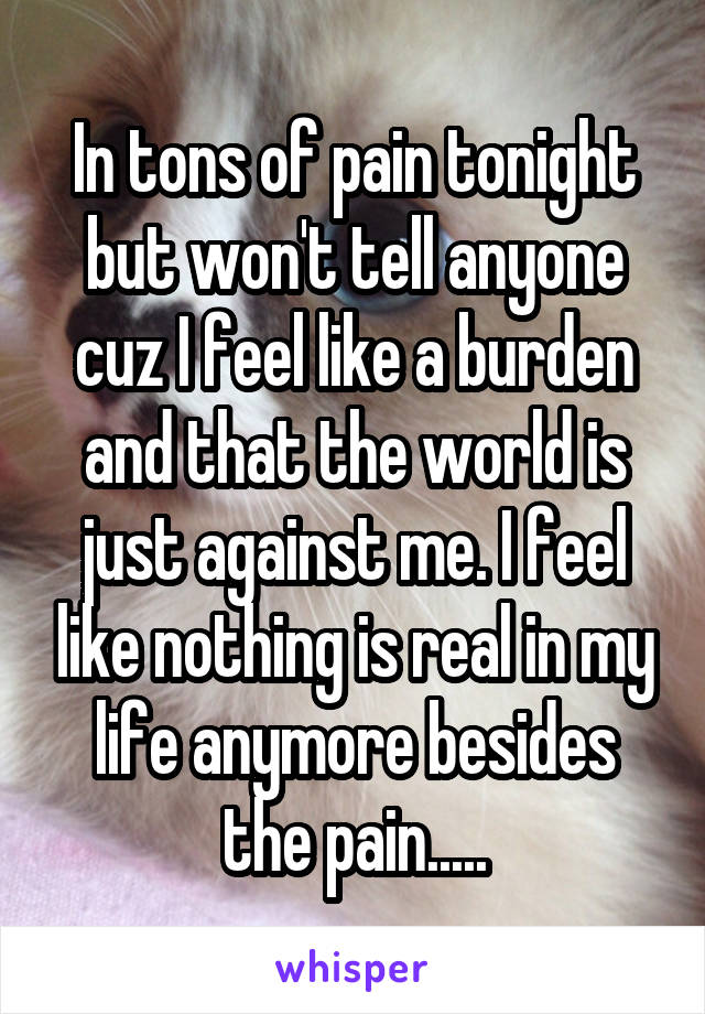 In tons of pain tonight but won't tell anyone cuz I feel like a burden and that the world is just against me. I feel like nothing is real in my life anymore besides the pain.....