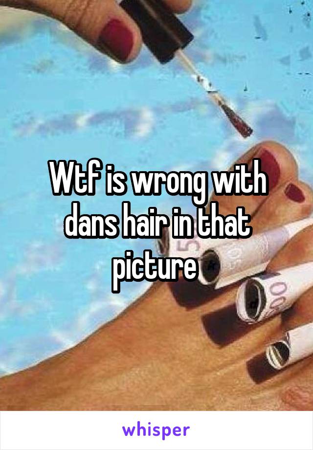 Wtf is wrong with dans hair in that picture 