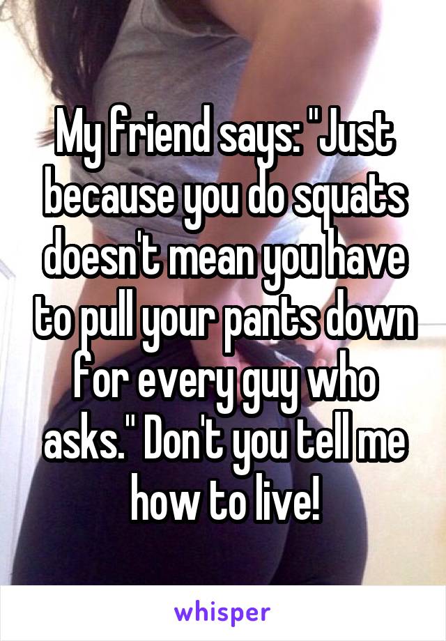 My friend says: "Just because you do squats doesn't mean you have to pull your pants down for every guy who asks." Don't you tell me how to live!