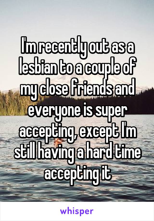 I'm recently out as a lesbian to a couple of my close friends and everyone is super accepting, except I'm still having a hard time accepting it