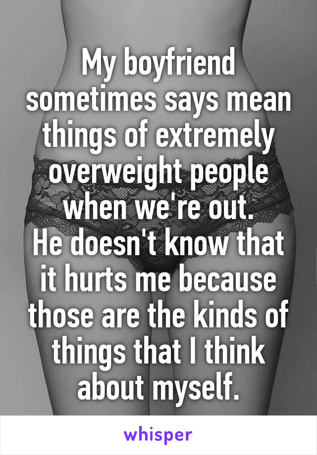 My boyfriend sometimes says mean things of extremely overweight people when we're out.
He doesn't know that it hurts me because those are the kinds of things that I think about myself.