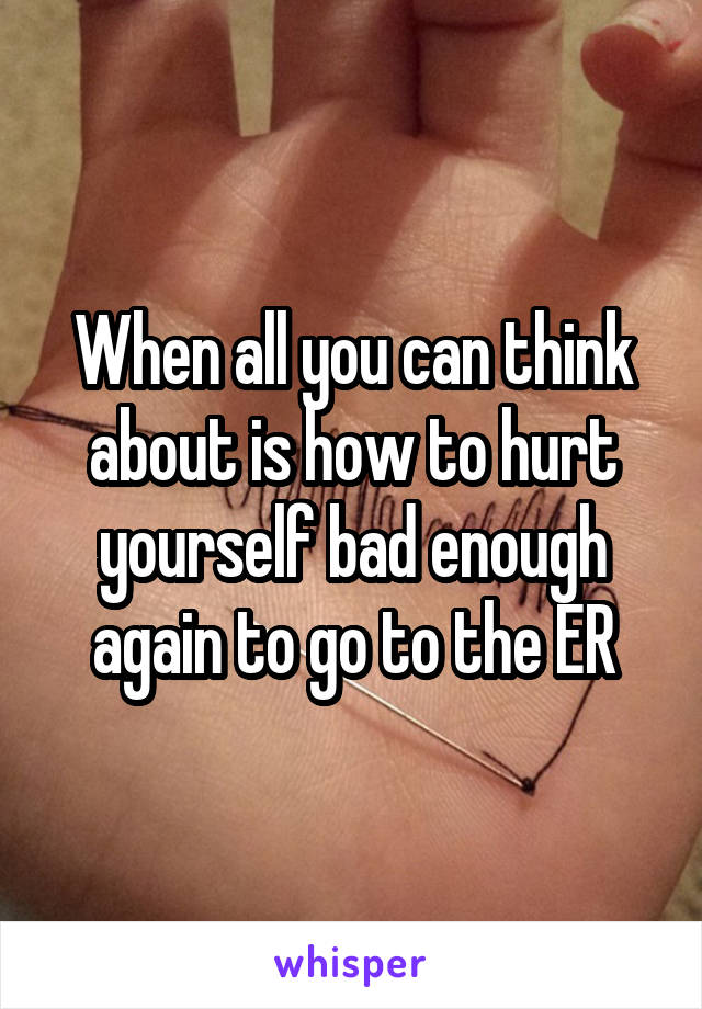 When all you can think about is how to hurt yourself bad enough again to go to the ER