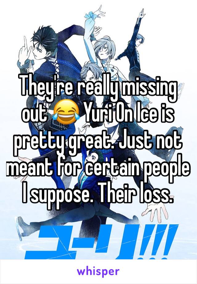 They're really missing out 😂 Yuri On Ice is pretty great. Just not meant for certain people I suppose. Their loss.