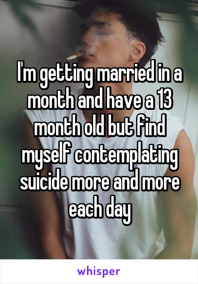 I'm getting married in a month and have a 13 month old but find myself contemplating suicide more and more each day