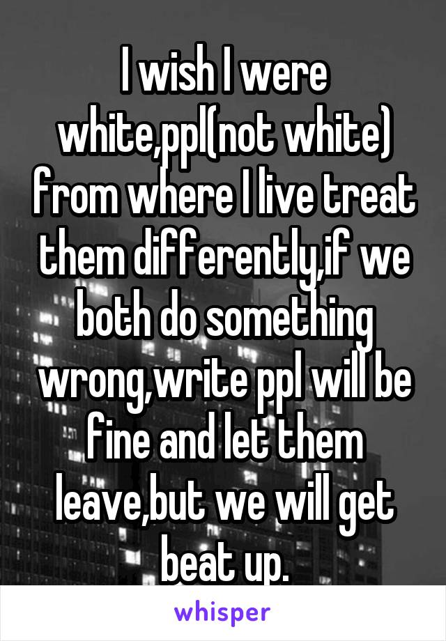 I wish I were white,ppl(not white) from where I live treat them differently,if we both do something wrong,write ppl will be fine and let them leave,but we will get beat up.