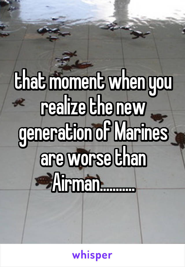 that moment when you realize the new generation of Marines are worse than Airman...........