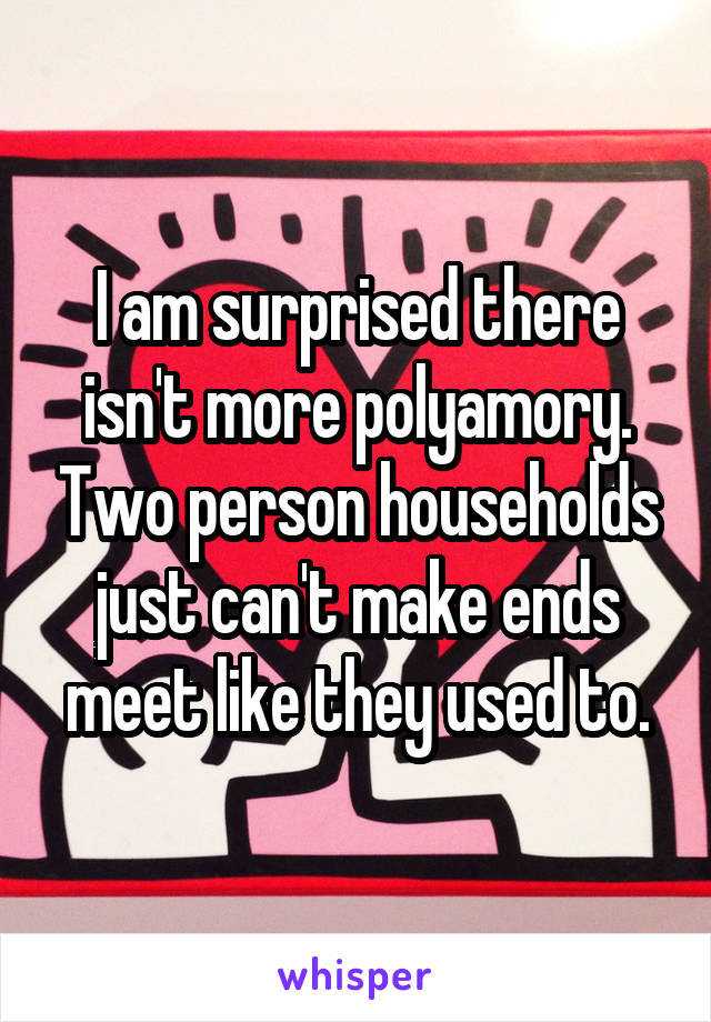 I am surprised there isn't more polyamory. Two person households just can't make ends meet like they used to.