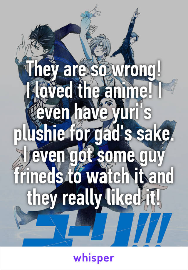 They are so wrong!
I loved the anime! I even have yuri's plushie for gad's sake.
I even got some guy frineds to watch it and they really liked it!