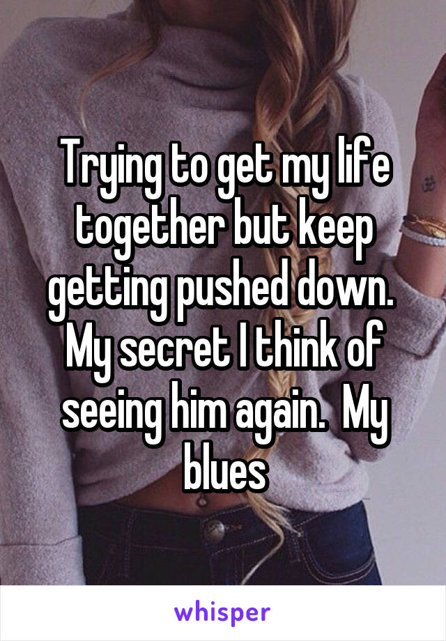 Trying to get my life together but keep getting pushed down.  My secret I think of seeing him again.  My blues