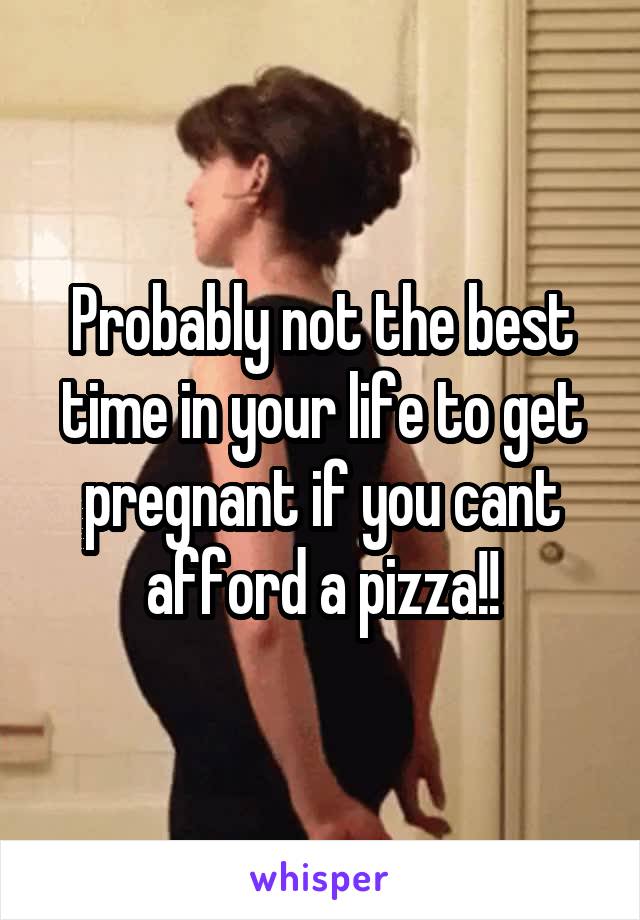 Probably not the best time in your life to get pregnant if you cant afford a pizza!!