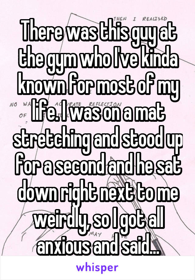 There was this guy at the gym who I've kinda known for most of my life. I was on a mat stretching and stood up for a second and he sat down right next to me weirdly, so I got all anxious and said...