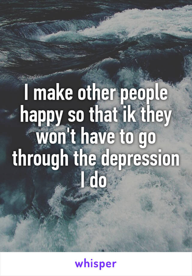 I make other people happy so that ik they won't have to go through the depression I do 