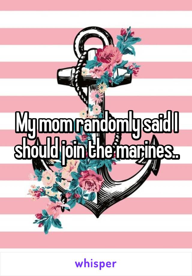 My mom randomly said I should join the marines..