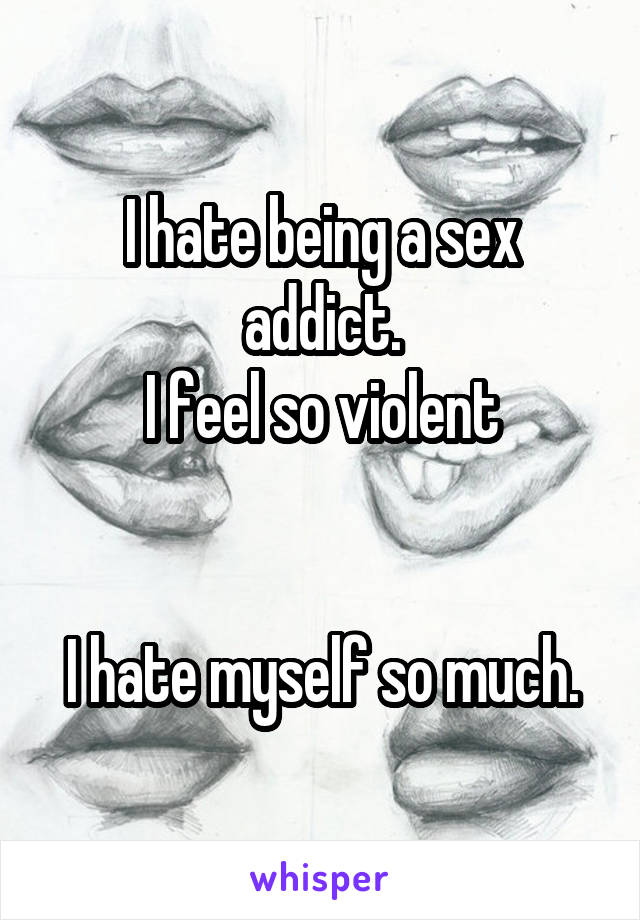 I hate being a sex addict.
I feel so violent


I hate myself so much.