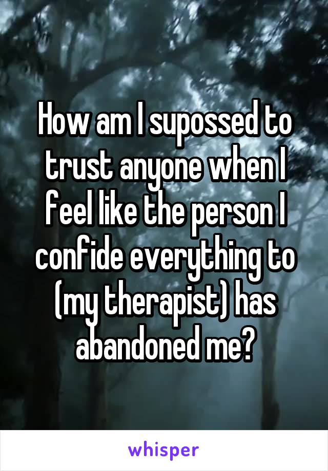 How am I supossed to trust anyone when I feel like the person I confide everything to (my therapist) has abandoned me?