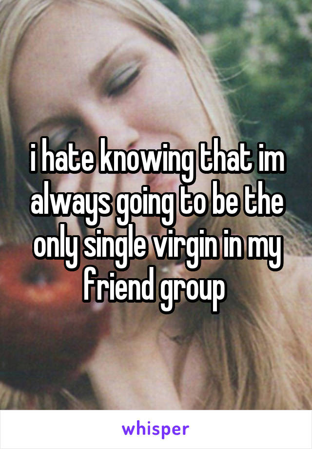 i hate knowing that im always going to be the only single virgin in my friend group 