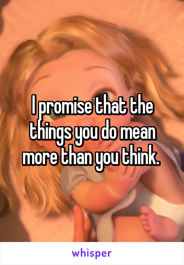 I promise that the things you do mean more than you think. 