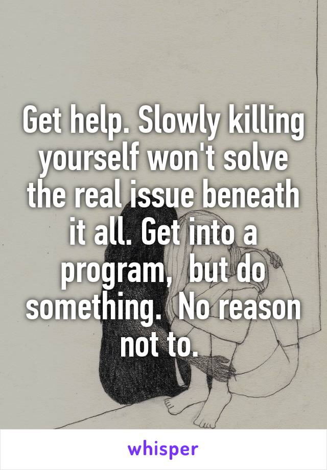 Get help. Slowly killing yourself won't solve the real issue beneath it all. Get into a program,  but do something.  No reason not to. 