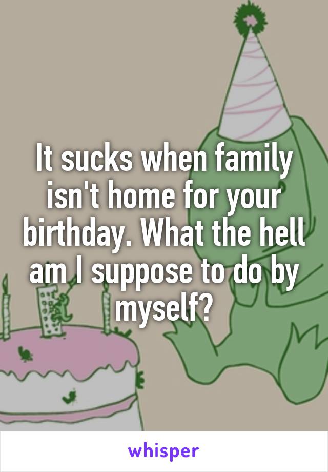 It sucks when family isn't home for your birthday. What the hell am I suppose to do by myself?