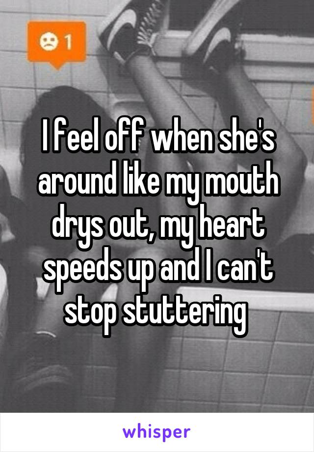 I feel off when she's around like my mouth drys out, my heart speeds up and I can't stop stuttering 