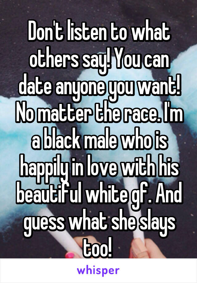 Don't listen to what others say! You can date anyone you want! No matter the race. I'm a black male who is happily in love with his beautiful white gf. And guess what she slays too! 