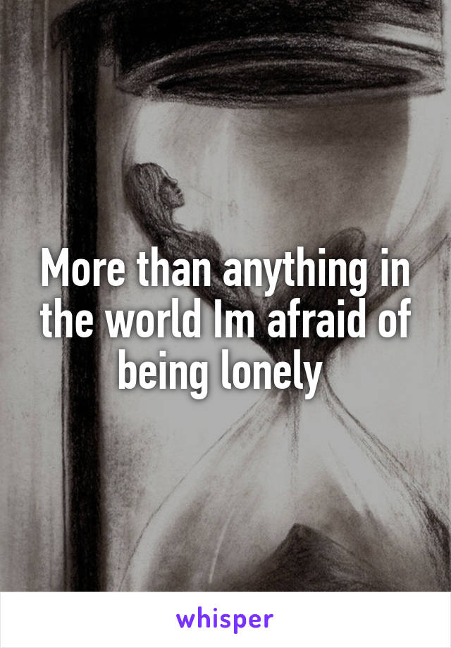 More than anything in the world Im afraid of being lonely 