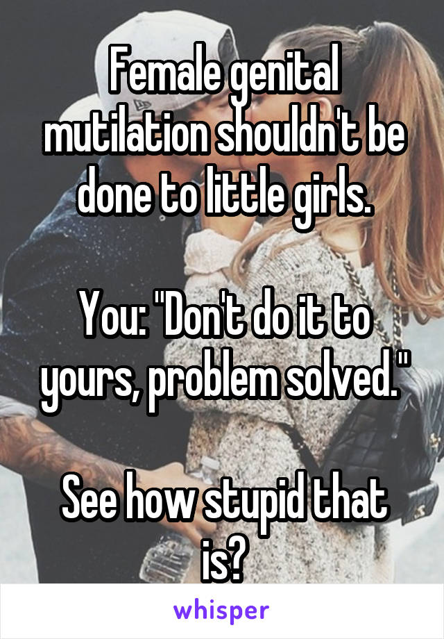 Female genital mutilation shouldn't be done to little girls.

You: "Don't do it to yours, problem solved."

See how stupid that is?