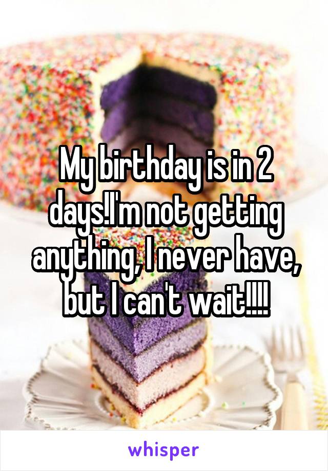 My birthday is in 2 days!I'm not getting anything, I never have, but I can't wait!!!!