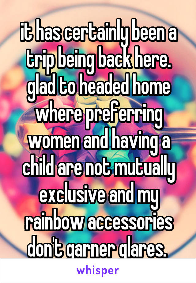 it has certainly been a trip being back here. glad to headed home where preferring women and having a child are not mutually exclusive and my rainbow accessories don't garner glares. 