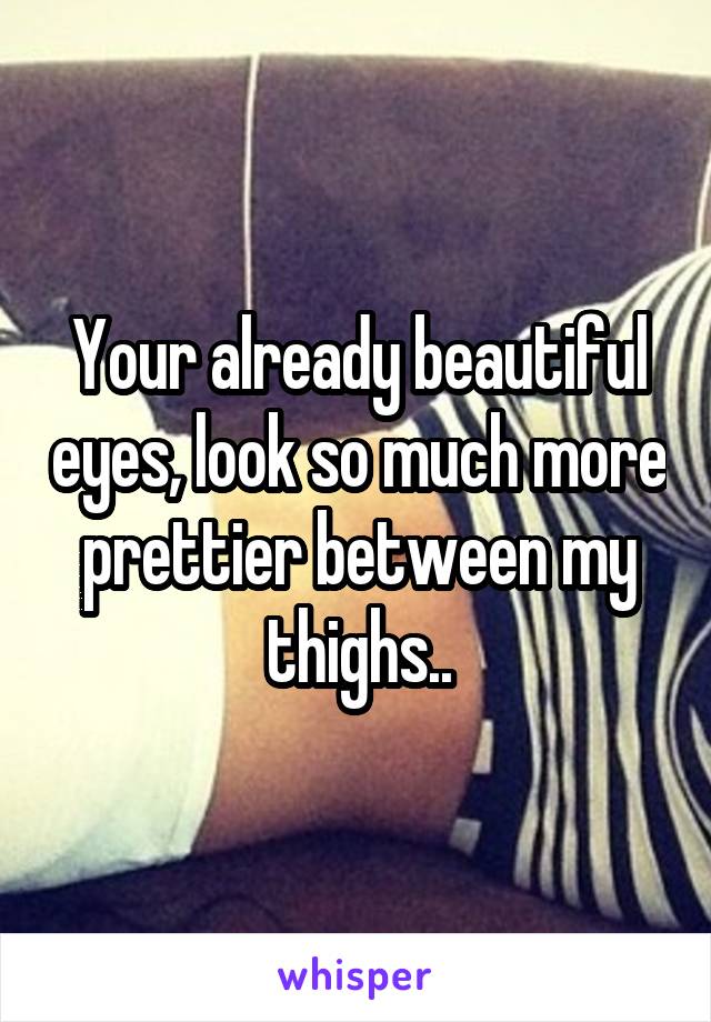 Your already beautiful eyes, look so much more prettier between my thighs..