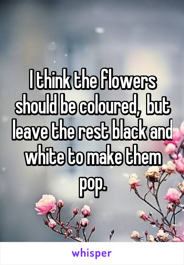 I think the flowers should be coloured,  but leave the rest black and white to make them pop.