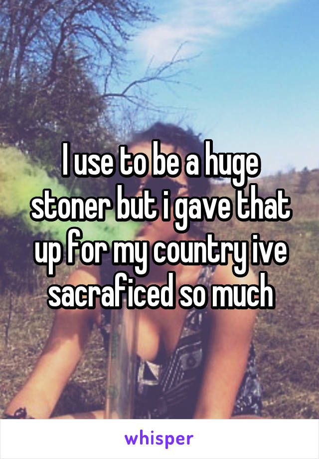 I use to be a huge stoner but i gave that up for my country ive sacraficed so much