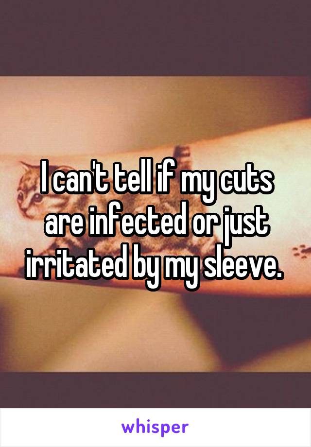 I can't tell if my cuts are infected or just irritated by my sleeve. 