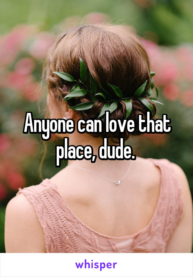 Anyone can love that place, dude. 