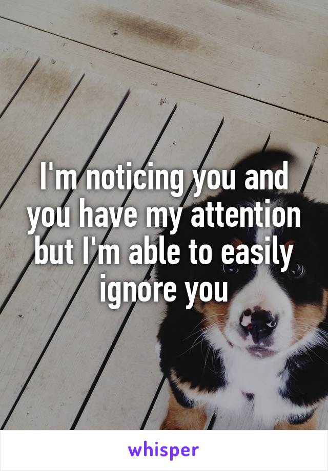 I'm noticing you and you have my attention but I'm able to easily ignore you