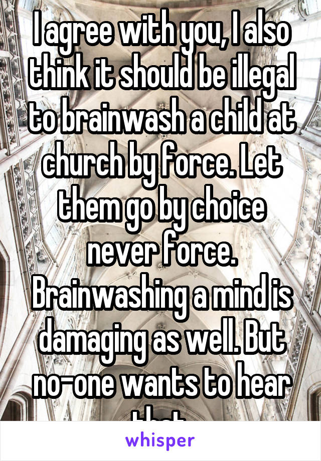 I agree with you, I also think it should be illegal to brainwash a child at church by force. Let them go by choice never force. Brainwashing a mind is damaging as well. But no-one wants to hear that.