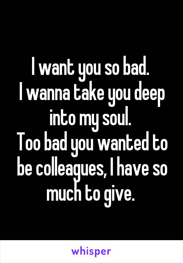 I want you so bad. 
I wanna take you deep into my soul. 
Too bad you wanted to be colleagues, I have so much to give. 