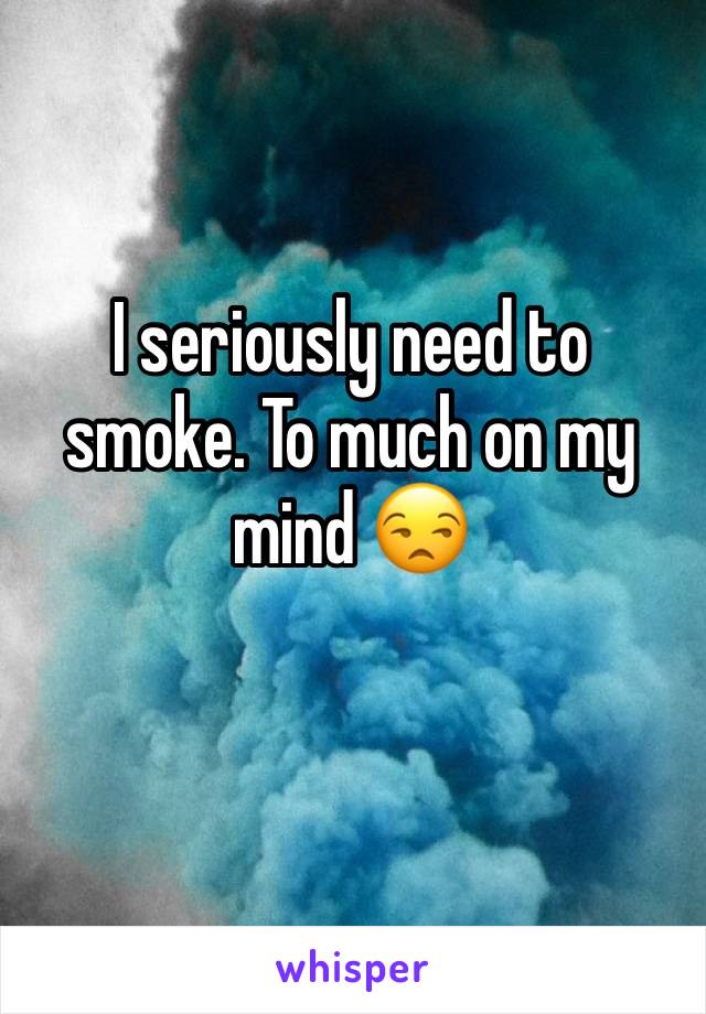 I seriously need to smoke. To much on my mind 😒