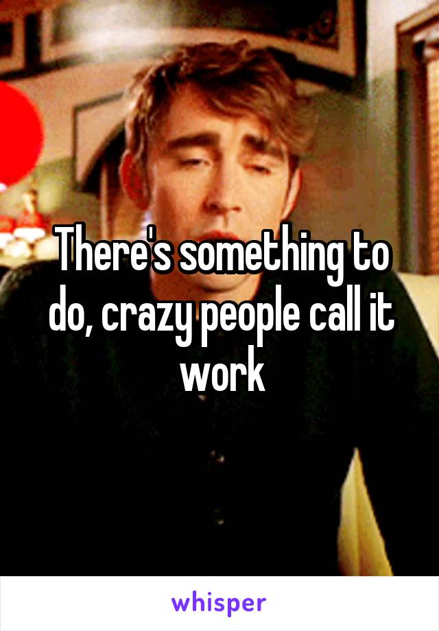 There's something to do, crazy people call it work